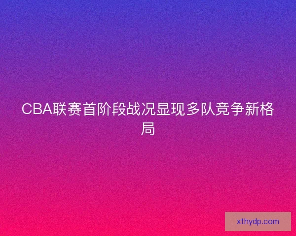 CBA联赛首阶段战况显现多队竞争新格局