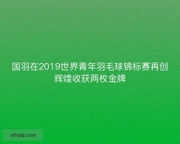 国羽在2019世界青年羽毛球锦标赛再创辉煌收获两枚金牌