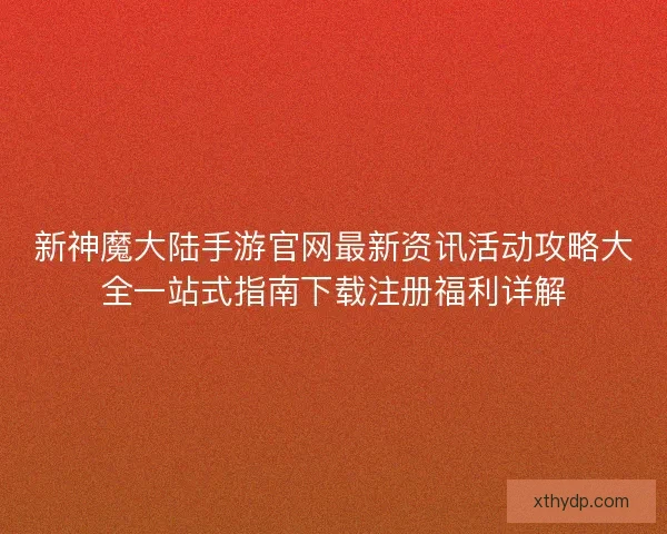 新神魔大陆手游官网最新资讯活动攻略大全一站式指南下载注册福利详解