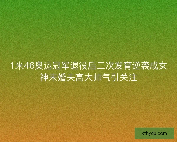 1米46奥运冠军退役后二次发育逆袭成女神未婚夫高大帅气引关注