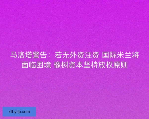 马洛塔警告：若无外资注资 国际米兰将面临困境 橡树资本坚持放权原则