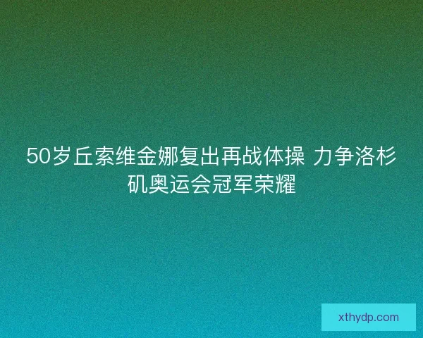 50岁丘索维金娜复出再战体操 力争洛杉矶奥运会冠军荣耀