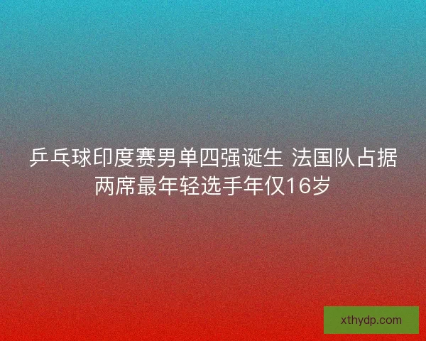 乒乓球印度赛男单四强诞生 法国队占据两席最年轻选手年仅16岁