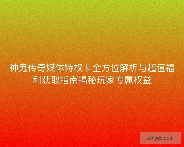 神鬼传奇媒体特权卡全方位解析与超值福利获取指南揭秘玩家专属权益