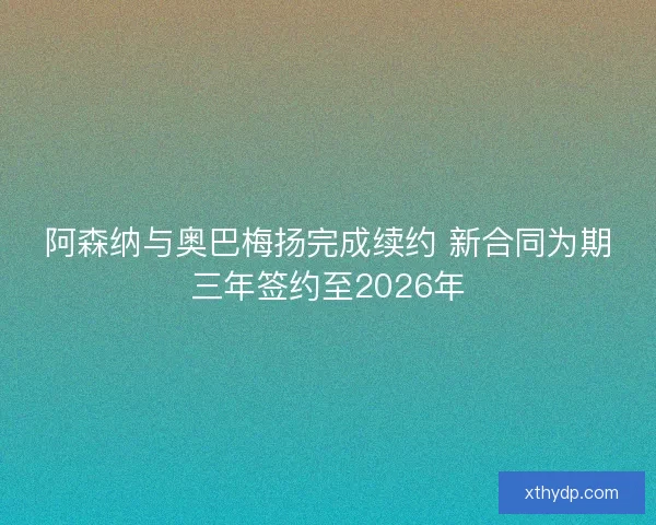 阿森纳与奥巴梅扬完成续约 新合同为期三年签约至2026年
