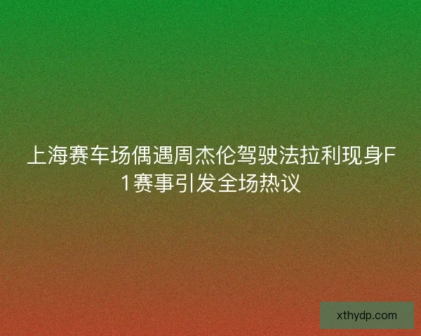 上海赛车场偶遇周杰伦驾驶法拉利现身F1赛事引发全场热议