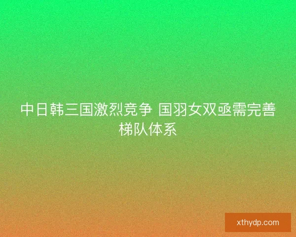 中日韩三国激烈竞争 国羽女双亟需完善梯队体系