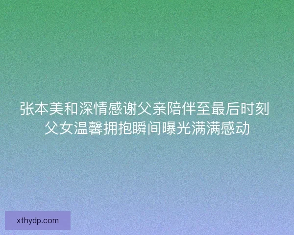 张本美和深情感谢父亲陪伴至最后时刻 父女温馨拥抱瞬间曝光满满感动