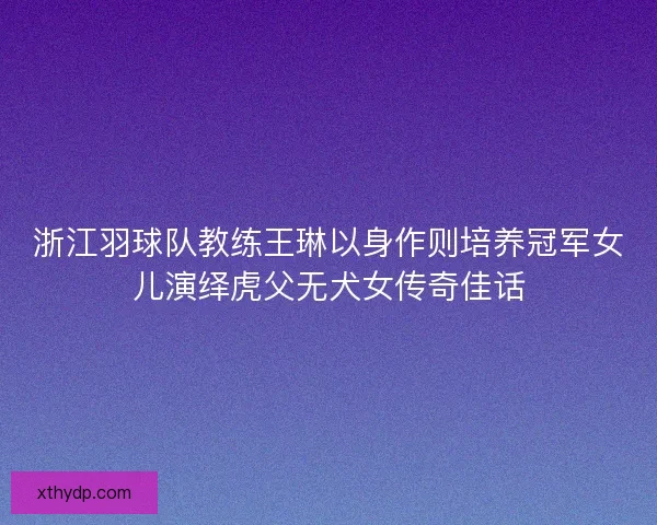 浙江羽球队教练王琳以身作则培养冠军女儿演绎虎父无犬女传奇佳话