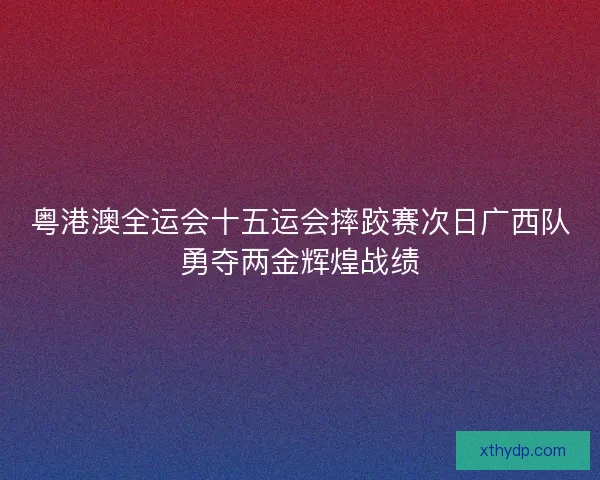 粤港澳全运会十五运会摔跤赛次日广西队勇夺两金辉煌战绩