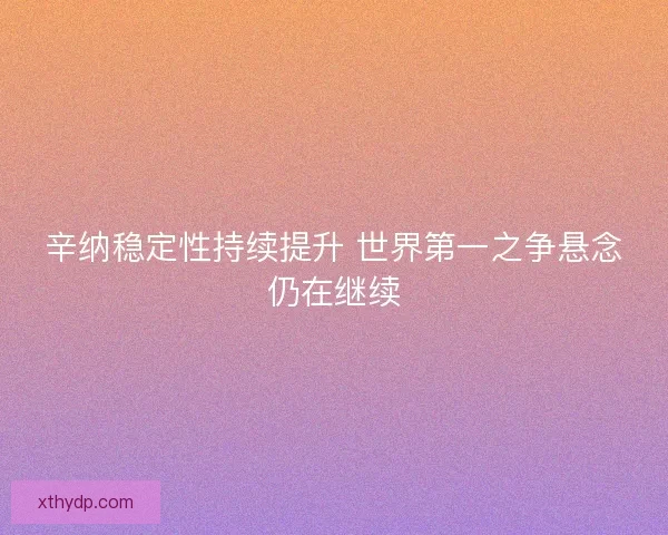 辛纳稳定性持续提升 世界第一之争悬念仍在继续 辛纳稳定性持续提升 世界第一之争悬念仍在继续