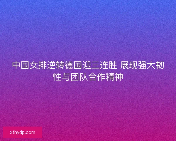 中国女排逆转德国迎三连胜 展现强大韧性与团队合作精神 中国女排逆转德国迎三连胜 展现强大韧性与团队合作精神