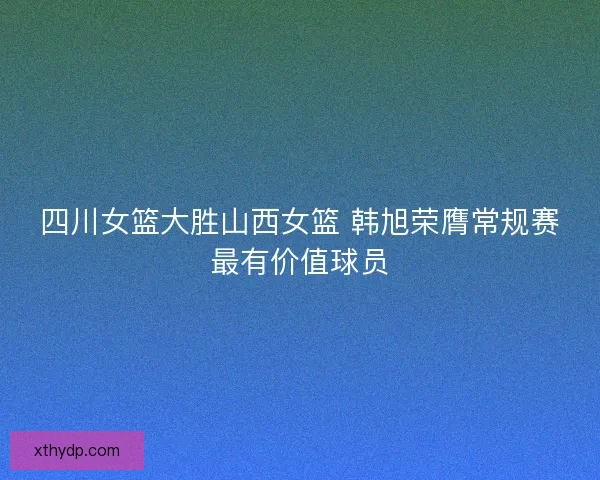 四川女篮大胜山西女篮 韩旭荣膺常规赛最有价值球员 四川女篮大胜山西女篮 韩旭荣膺常规赛最有价值球员