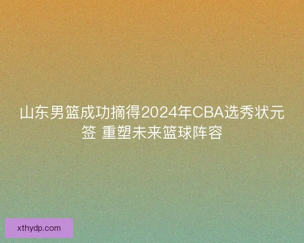 山东男篮成功摘得2024年CBA选秀状元签 重塑未来篮球阵容 山东男篮成功摘得2024年CBA选秀状元签 重塑未来篮球阵容