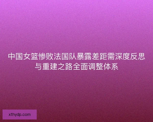 中国女篮惨败法国队暴露差距需深度反思与重建之路全面调整体系 中国女篮惨败法国队暴露差距需深度反思与重建之路全面调整体系
