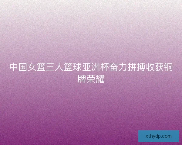 中国女篮三人篮球亚洲杯奋力拼搏收获铜牌荣耀